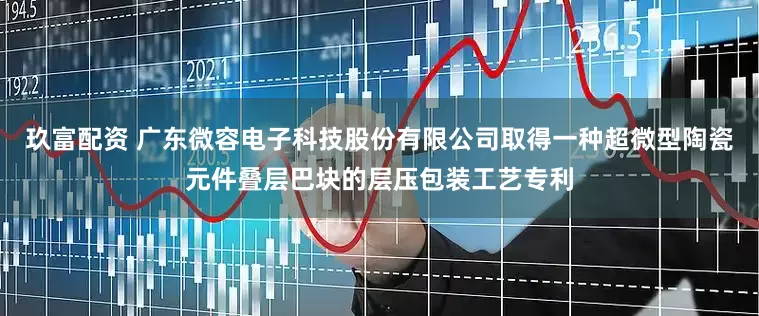 玖富配资 广东微容电子科技股份有限公司取得一种超微型陶瓷元件叠层巴块的层压包装工艺专利