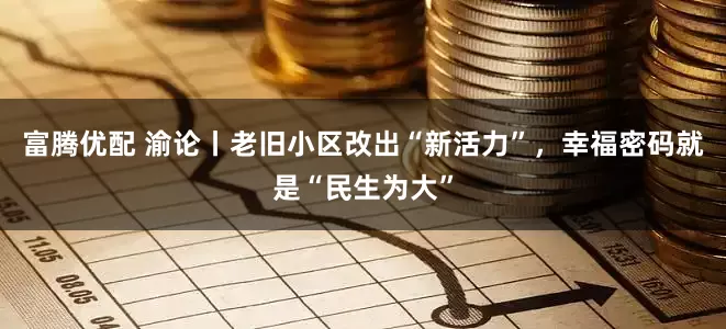 富腾优配 渝论丨老旧小区改出“新活力”，幸福密码就是“民生为大”