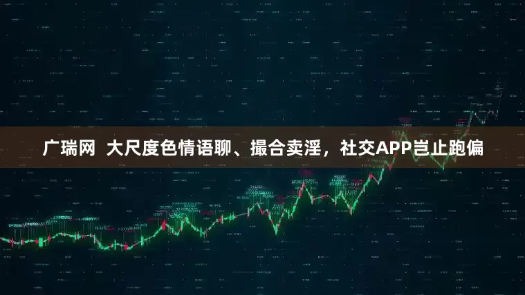 广瑞网  大尺度色情语聊、撮合卖淫，社交APP岂止跑偏