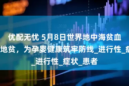 优配无忧 5月8日世界地中海贫血日：防控地贫，为孕婴健康筑牢防线_进行性_症状_患者