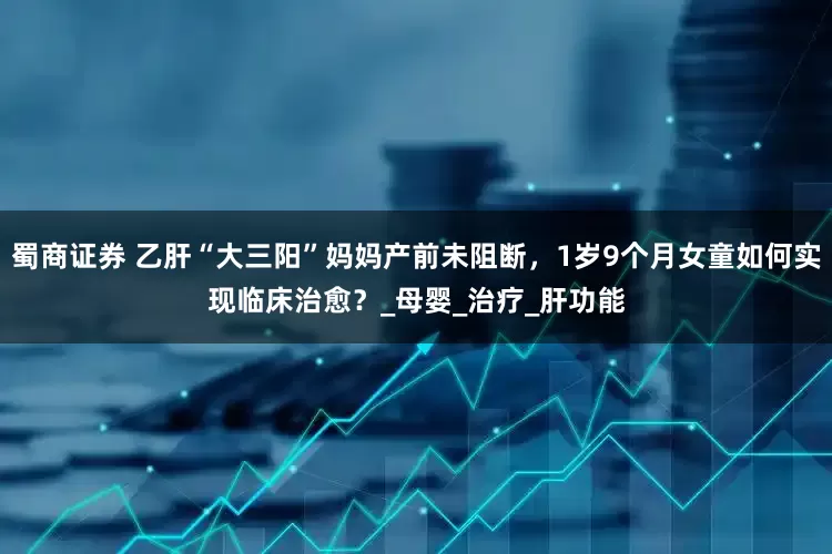 蜀商证券 乙肝“大三阳”妈妈产前未阻断，1岁9个月女童如何实现临床治愈？_母婴_治疗_肝功能