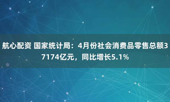 航心配资 国家统计局：4月份社会消费品零售总额37174亿元，同比增长5.1%