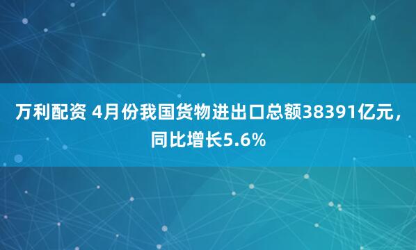 万利配资 4月份我国货物进出口总额38391亿元，同比增长5.6%