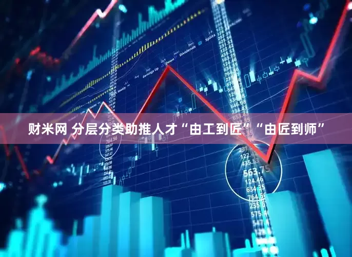 财米网 分层分类助推人才“由工到匠”“由匠到师”