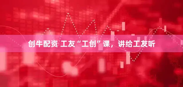 创牛配资 工友“工创”课，讲给工友听