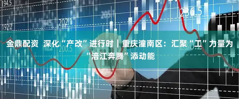 金鼎配资  深化“产改”进行时｜重庆潼南区：汇聚“工”力量为“涪江奔腾”添动能