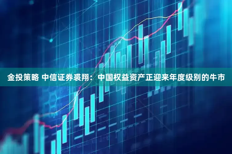 金投策略 中信证券裘翔：中国权益资产正迎来年度级别的牛市