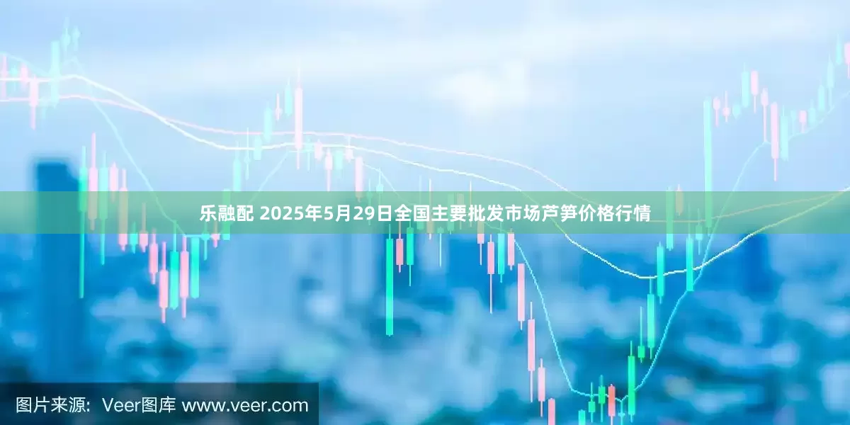 乐融配 2025年5月29日全国主要批发市场芦笋价格行情