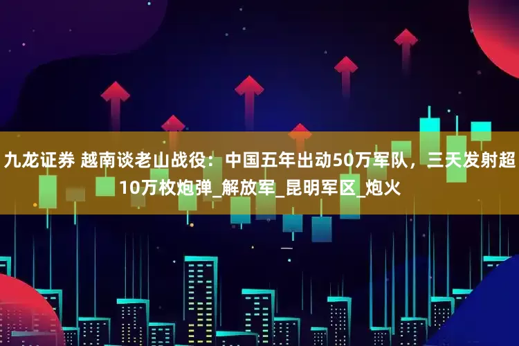 九龙证券 越南谈老山战役：中国五年出动50万军队，三天发射超10万枚炮弹_解放军_昆明军区_炮火