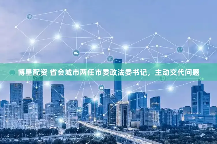 博星配资 省会城市两任市委政法委书记，主动交代问题