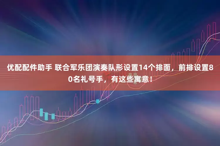 优配配件助手 联合军乐团演奏队形设置14个排面，前排设置80名礼号手，有这些寓意！