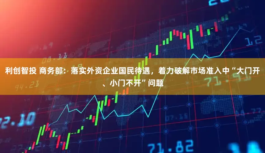 利创智投 商务部：落实外资企业国民待遇，着力破解市场准入中“大门开、小门不开”问题