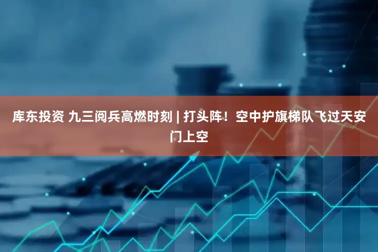库东投资 九三阅兵高燃时刻 | 打头阵！空中护旗梯队飞过天安门上空