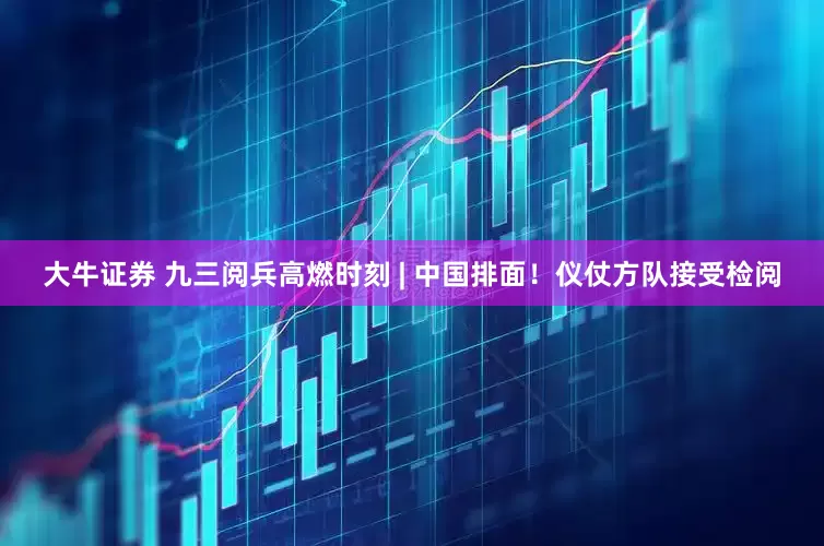 大牛证券 九三阅兵高燃时刻 | 中国排面！仪仗方队接受检阅