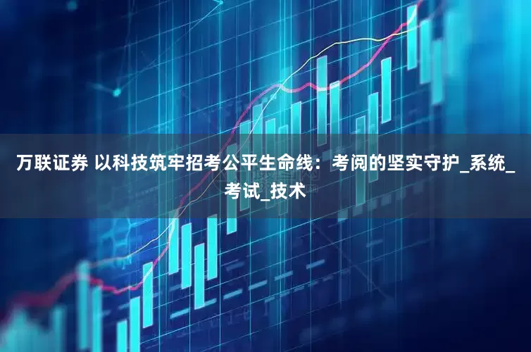 万联证券 以科技筑牢招考公平生命线：考阅的坚实守护_系统_考试_技术
