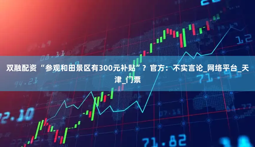 双融配资 “参观和田景区有300元补贴”？官方：不实言论_网络平台_天津_门票