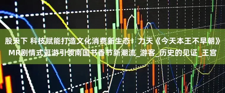 股天下 科技赋能打造文化消费新生态！力天《今天本王不早朝》MR剧情式逛游引领南国书香节新潮流_游客_历史的见证_王宫
