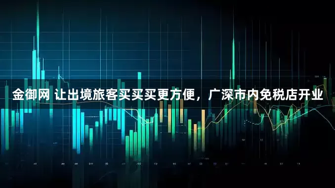 金御网 让出境旅客买买买更方便，广深市内免税店开业