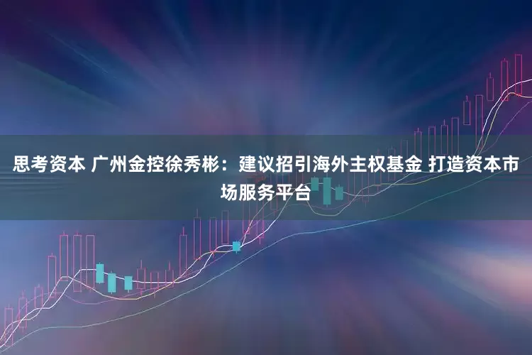 思考资本 广州金控徐秀彬：建议招引海外主权基金 打造资本市场服务平台