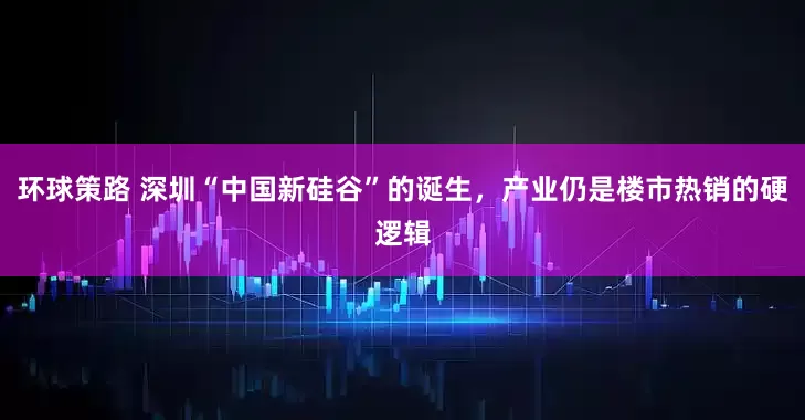 环球策路 深圳“中国新硅谷”的诞生，产业仍是楼市热销的硬逻辑