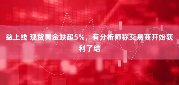 益上线 现货黄金跌超5%，有分析师称交易商开始获利了结
