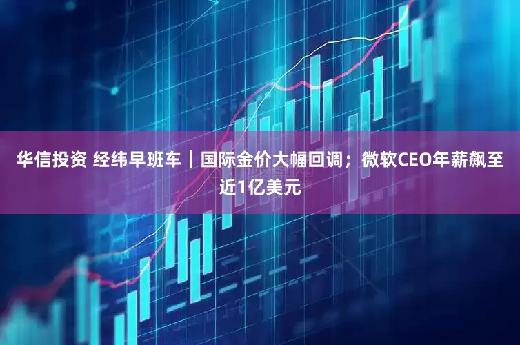 华信投资 经纬早班车｜国际金价大幅回调；微软CEO年薪飙至近1亿美元