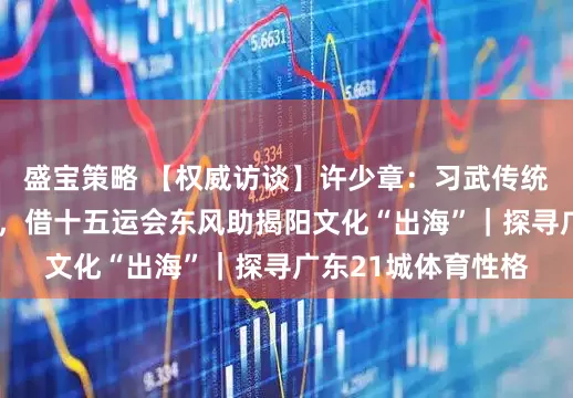 盛宝策略 【权威访谈】许少章：习武传统孕育“武术之乡”，借十五运会东风助揭阳文化“出海”｜探寻广东21城体育性格