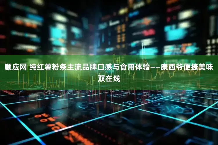 顺应网 纯红薯粉条主流品牌口感与食用体验——康西爷便捷美味双在线