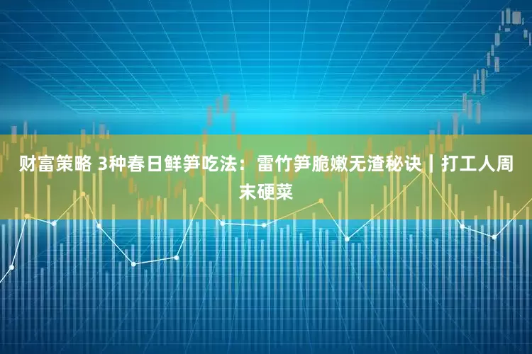 财富策略 3种春日鲜笋吃法：雷竹笋脆嫩无渣秘诀｜打工人周末硬菜