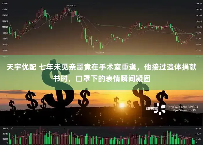 天宇优配 七年未见亲哥竟在手术室重逢，他接过遗体捐献书时，口罩下的表情瞬间凝固