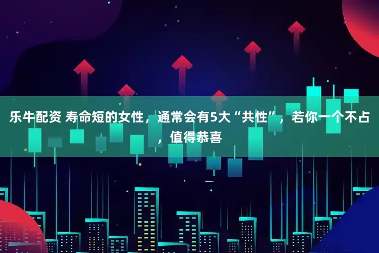 乐牛配资 寿命短的女性，通常会有5大“共性”，若你一个不占，值得恭喜