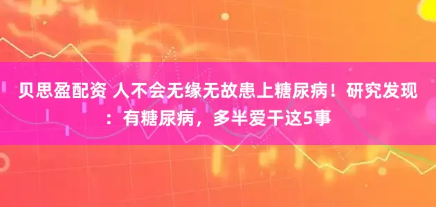 贝思盈配资 人不会无缘无故患上糖尿病！研究发现：有糖尿病，多半爱干这5事