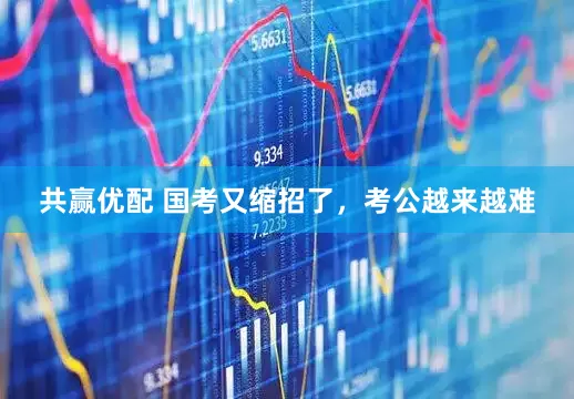 共赢优配 国考又缩招了，考公越来越难
