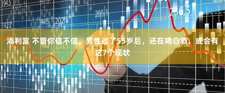 添利富 不管你信不信，男性过了55岁后，还在喝白酒，或会有这7个现状